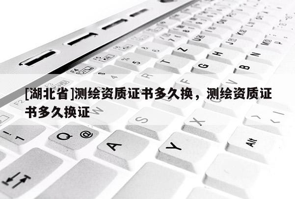 [湖北省]測繪資質(zhì)證書多久換，測繪資質(zhì)證書多久換證