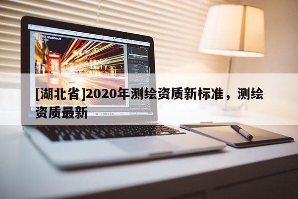 [湖北省]2020年測繪資質(zhì)新標(biāo)準(zhǔn)，測繪資質(zhì)最新