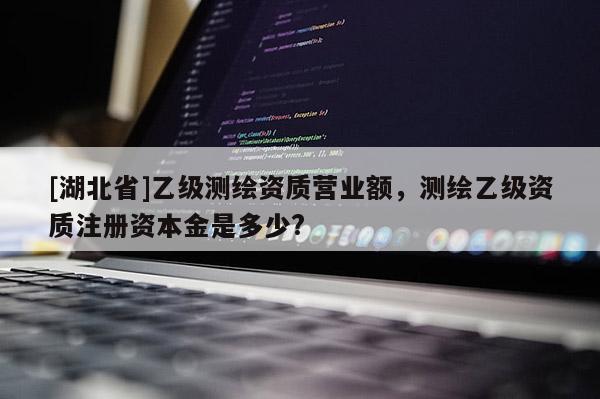 [湖北省]乙級測繪資質(zhì)營業(yè)額，測繪乙級資質(zhì)注冊資本金是多少?