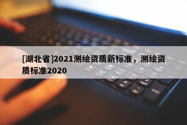 [湖北省]2021測繪資質(zhì)新標(biāo)準，測繪資質(zhì)標(biāo)準2020