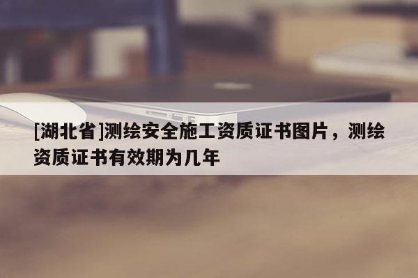 [湖北省]測繪安全施工資質(zhì)證書圖片，測繪資質(zhì)證書有效期為幾年