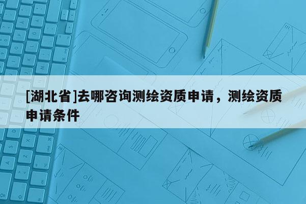 [湖北省]去哪咨詢測繪資質(zhì)申請，測繪資質(zhì)申請條件