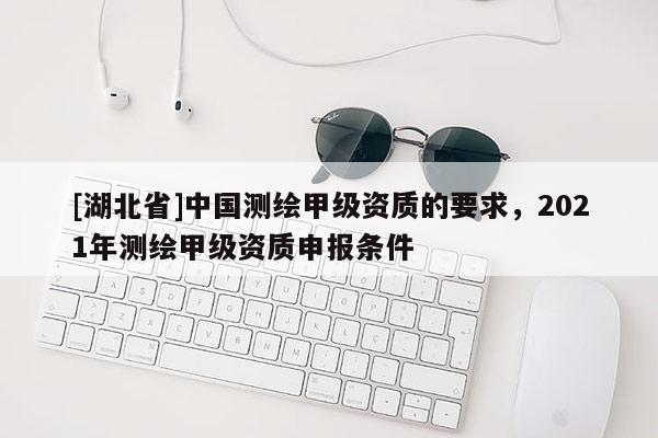 [湖北省]中國(guó)測(cè)繪甲級(jí)資質(zhì)的要求，2021年測(cè)繪甲級(jí)資質(zhì)申報(bào)條件