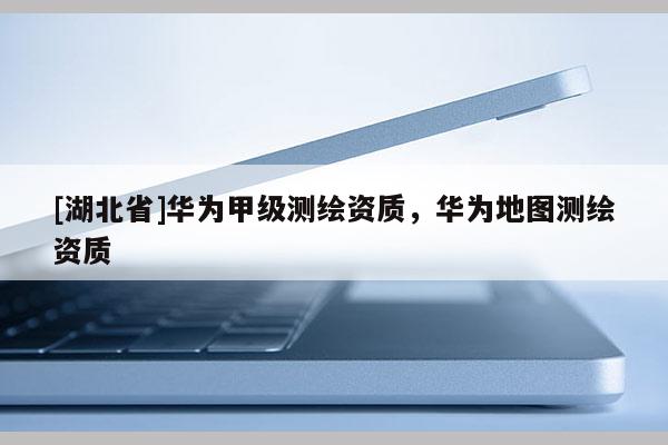 [湖北省]華為甲級(jí)測(cè)繪資質(zhì)，華為地圖測(cè)繪資質(zhì)