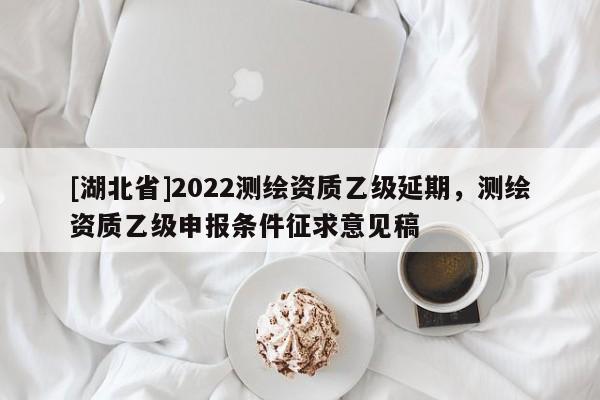 [湖北省]2022測(cè)繪資質(zhì)乙級(jí)延期，測(cè)繪資質(zhì)乙級(jí)申報(bào)條件征求意見(jiàn)稿