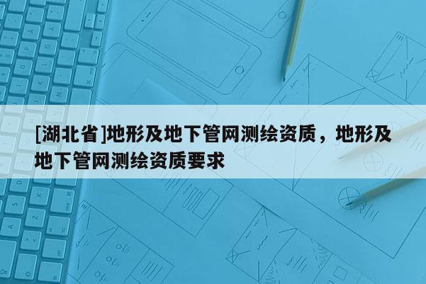 [湖北省]地形及地下管網(wǎng)測繪資質(zhì)，地形及地下管網(wǎng)測繪資質(zhì)要求