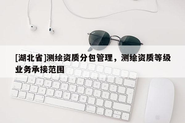 [湖北省]測(cè)繪資質(zhì)分包管理，測(cè)繪資質(zhì)等級(jí)業(yè)務(wù)承接范圍