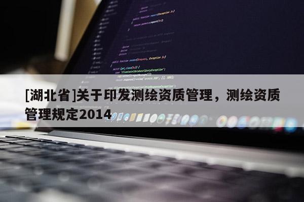 [湖北省]關(guān)于印發(fā)測(cè)繪資質(zhì)管理，測(cè)繪資質(zhì)管理規(guī)定2014