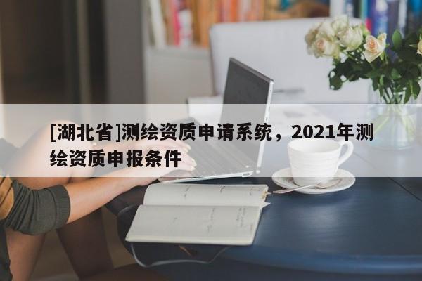 [湖北省]測繪資質(zhì)申請系統(tǒng)，2021年測繪資質(zhì)申報條件