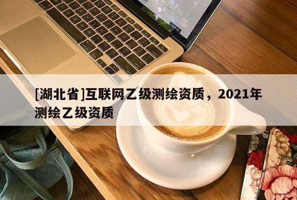 [湖北省]互聯(lián)網(wǎng)乙級測繪資質(zhì)，2021年測繪乙級資質(zhì)