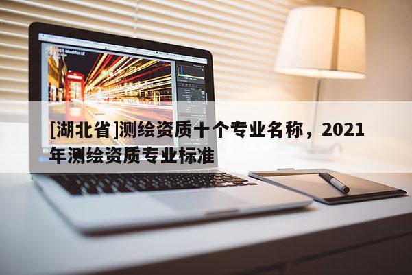 [湖北省]測(cè)繪資質(zhì)十個(gè)專業(yè)名稱，2021年測(cè)繪資質(zhì)專業(yè)標(biāo)準(zhǔn)