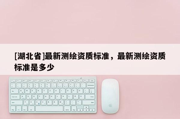 [湖北省]最新測繪資質(zhì)標(biāo)準(zhǔn)，最新測繪資質(zhì)標(biāo)準(zhǔn)是多少