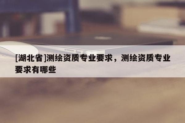 [湖北省]測繪資質(zhì)專業(yè)要求，測繪資質(zhì)專業(yè)要求有哪些