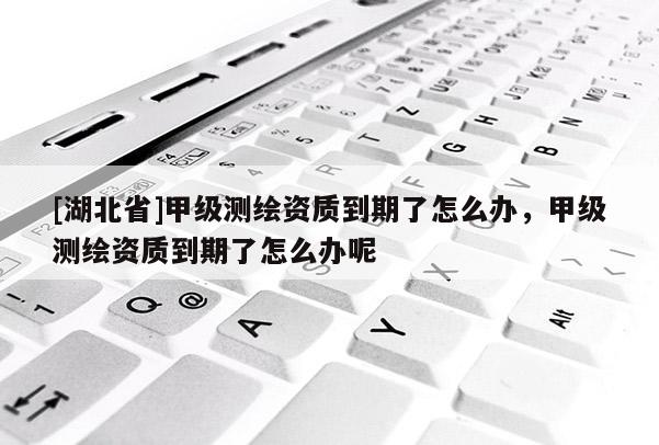 [湖北省]甲級(jí)測(cè)繪資質(zhì)到期了怎么辦，甲級(jí)測(cè)繪資質(zhì)到期了怎么辦呢