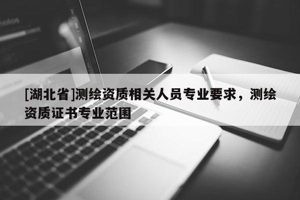 [湖北省]測繪資質(zhì)相關(guān)人員專業(yè)要求，測繪資質(zhì)證書專業(yè)范圍