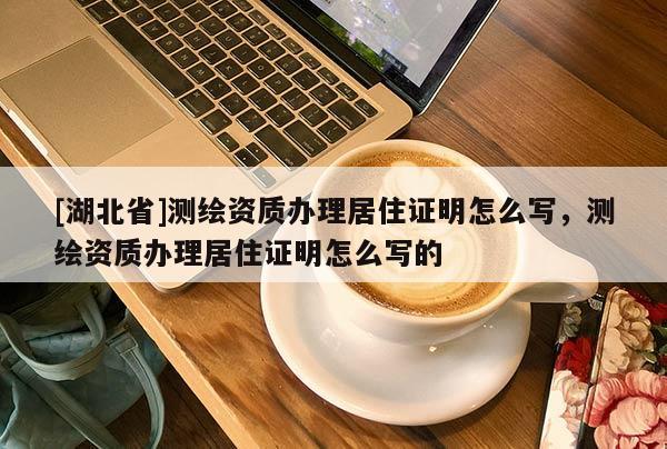 [湖北省]測(cè)繪資質(zhì)辦理居住證明怎么寫，測(cè)繪資質(zhì)辦理居住證明怎么寫的