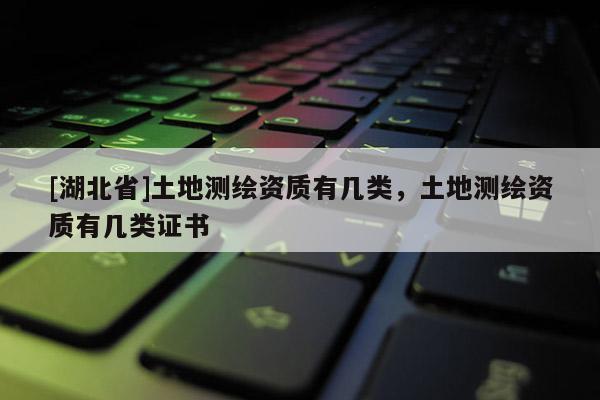 [湖北省]土地測(cè)繪資質(zhì)有幾類，土地測(cè)繪資質(zhì)有幾類證書