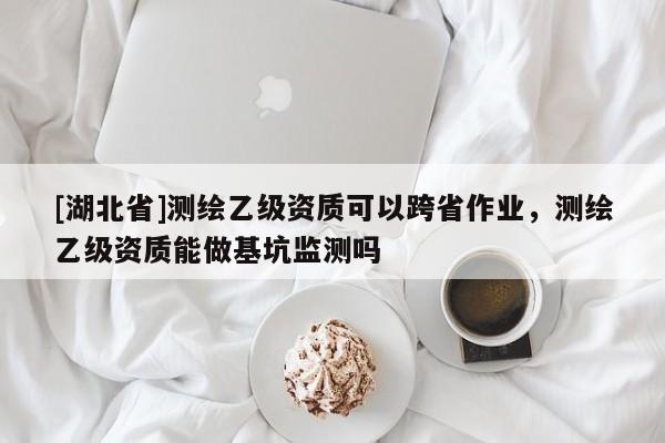 [湖北省]測(cè)繪乙級(jí)資質(zhì)可以跨省作業(yè)，測(cè)繪乙級(jí)資質(zhì)能做基坑監(jiān)測(cè)嗎