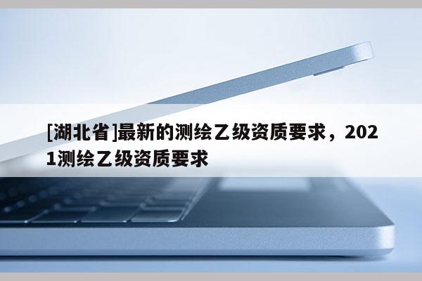 [湖北省]最新的測繪乙級資質(zhì)要求，2021測繪乙級資質(zhì)要求