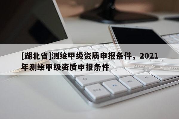 [湖北省]測繪甲級資質(zhì)申報條件，2021年測繪甲級資質(zhì)申報條件