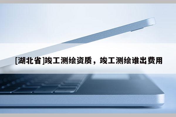 [湖北省]竣工測(cè)繪資質(zhì)，竣工測(cè)繪誰(shuí)出費(fèi)用