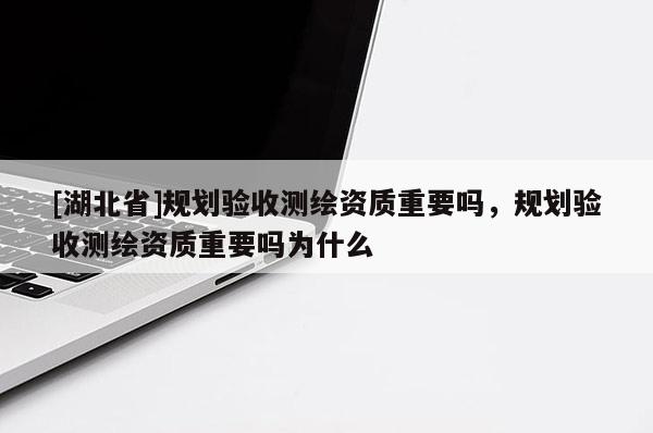 [湖北省]規(guī)劃驗(yàn)收測(cè)繪資質(zhì)重要嗎，規(guī)劃驗(yàn)收測(cè)繪資質(zhì)重要嗎為什么