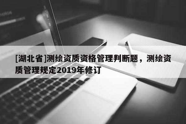 [湖北省]測繪資質(zhì)資格管理判斷題，測繪資質(zhì)管理規(guī)定2019年修訂