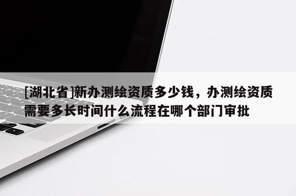 [湖北省]新辦測繪資質(zhì)多少錢，辦測繪資質(zhì)需要多長時間什么流程在哪個部門審批