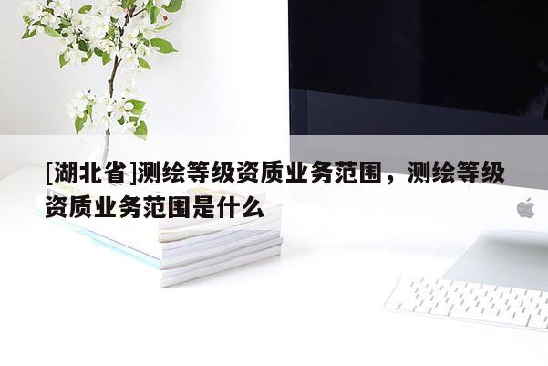 [湖北省]測(cè)繪等級(jí)資質(zhì)業(yè)務(wù)范圍，測(cè)繪等級(jí)資質(zhì)業(yè)務(wù)范圍是什么