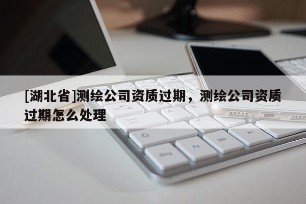 [湖北省]測(cè)繪公司資質(zhì)過(guò)期，測(cè)繪公司資質(zhì)過(guò)期怎么處理