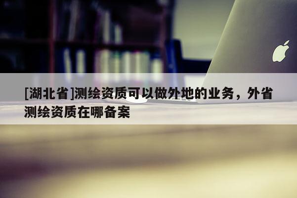 [湖北省]測繪資質(zhì)可以做外地的業(yè)務(wù)，外省測繪資質(zhì)在哪備案