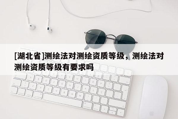 [湖北省]測繪法對測繪資質(zhì)等級，測繪法對測繪資質(zhì)等級有要求嗎