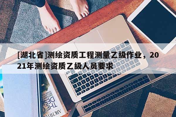 [湖北省]測繪資質(zhì)工程測量乙級作業(yè)，2021年測繪資質(zhì)乙級人員要求