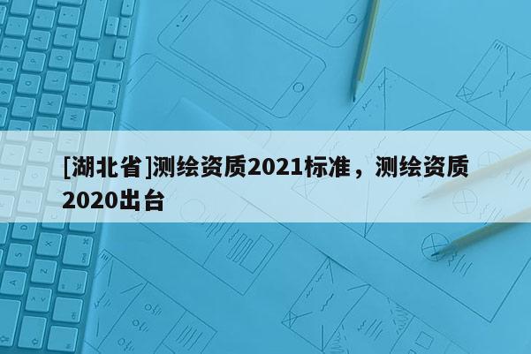 [湖北省]測繪資質(zhì)2021標(biāo)準(zhǔn)，測繪資質(zhì)2020出臺(tái)