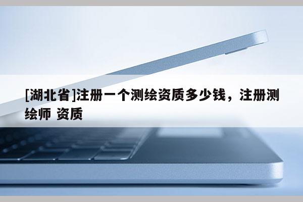 [湖北省]注冊(cè)一個(gè)測(cè)繪資質(zhì)多少錢，注冊(cè)測(cè)繪師 資質(zhì)