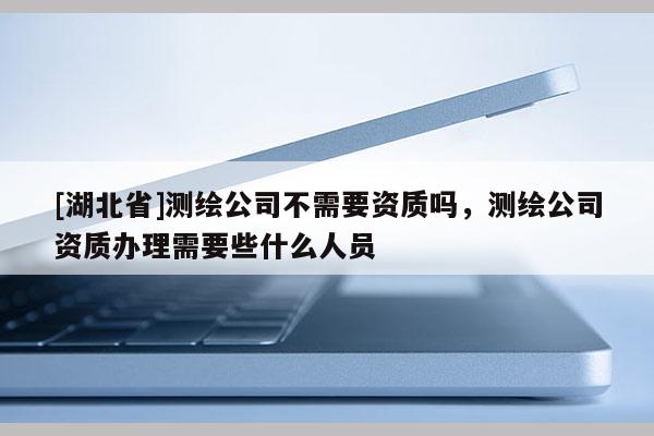 [湖北省]測繪公司不需要資質嗎，測繪公司資質辦理需要些什么人員