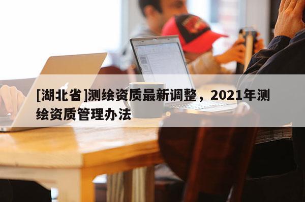 [湖北省]測(cè)繪資質(zhì)最新調(diào)整，2021年測(cè)繪資質(zhì)管理辦法