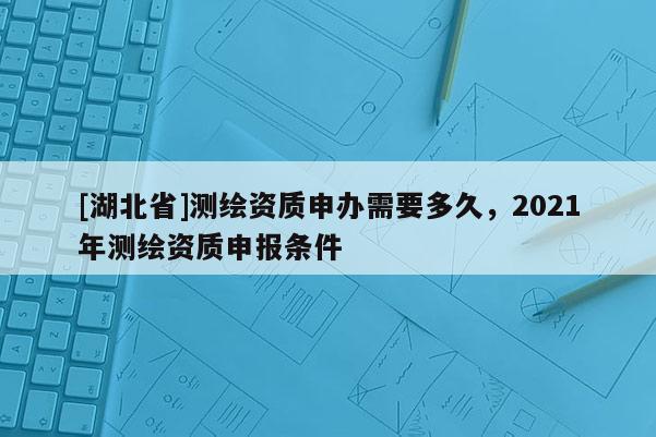 [湖北省]測(cè)繪資質(zhì)申辦需要多久，2021年測(cè)繪資質(zhì)申報(bào)條件