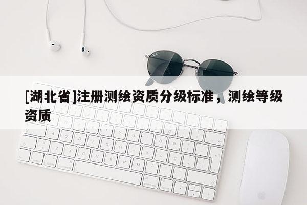 [湖北省]注冊(cè)測(cè)繪資質(zhì)分級(jí)標(biāo)準(zhǔn)，測(cè)繪等級(jí)資質(zhì)