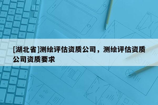 [湖北省]測繪評估資質(zhì)公司，測繪評估資質(zhì)公司資質(zhì)要求