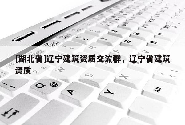 [湖北省]遼寧建筑資質(zhì)交流群，遼寧省建筑資質(zhì)