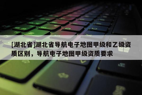 [湖北省]湖北省導航電子地圖甲級和乙級資質區(qū)別，導航電子地圖甲級資質要求