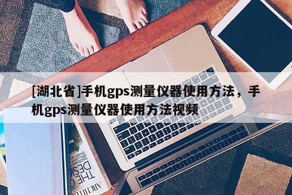 [湖北省]手機gps測量儀器使用方法，手機gps測量儀器使用方法視頻