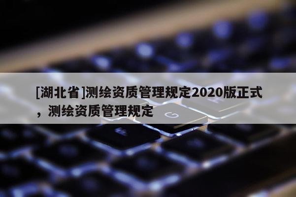 [湖北省]測繪資質(zhì)管理規(guī)定2020版正式，測繪資質(zhì)管理規(guī)定