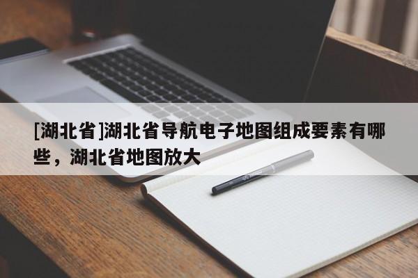 [湖北省]湖北省導(dǎo)航電子地圖組成要素有哪些，湖北省地圖放大