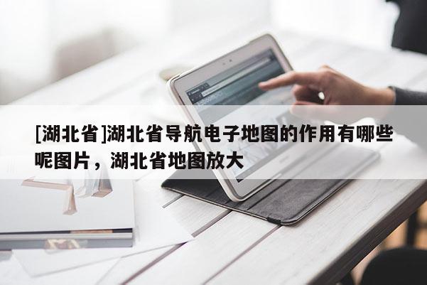 [湖北省]湖北省導(dǎo)航電子地圖的作用有哪些呢圖片，湖北省地圖放大