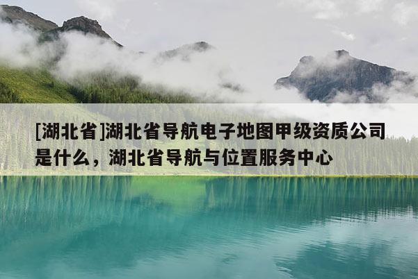 [湖北省]湖北省導(dǎo)航電子地圖甲級資質(zhì)公司是什么，湖北省導(dǎo)航與位置服務(wù)中心